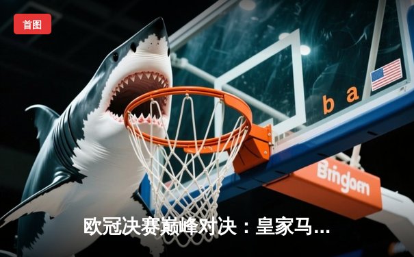 欧冠决赛巅峰对决：皇家马德里加时赛2-1绝杀利物浦，维尼修斯制胜球锁定第15冠