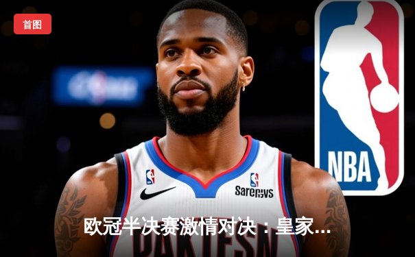 欧冠半决赛激情对决：皇家马德里主场绝平拜仁慕尼黑，总比分4-3惊险晋级决赛