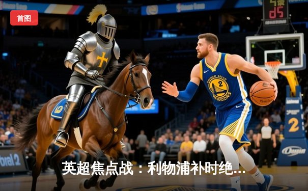 英超焦点战：利物浦补时绝杀阿森纳，萨拉赫双响导演惊天逆转