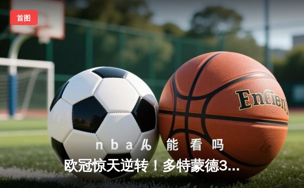 欧冠惊天逆转！多特蒙德3-2绝杀巴黎，桑乔独造两球闪耀威斯特法伦